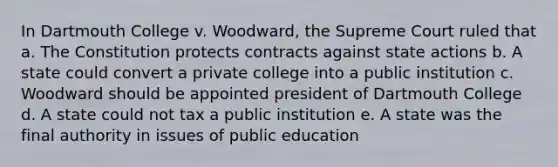 In Dartmouth College v. Woodward, the Supreme Court ruled that a. The Constitution protects contracts against state actions b. A state could convert a private college into a public institution c. Woodward should be appointed president of Dartmouth College d. A state could not tax a public institution e. A state was the final authority in issues of public education