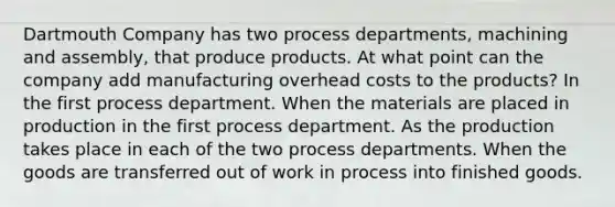 Dartmouth Company has two process departments, machining and assembly, that produce products. At what point can the company add manufacturing overhead costs to the products? In the first process department. When the materials are placed in production in the first process department. As the production takes place in each of the two process departments. When the goods are transferred out of work in process into finished goods.