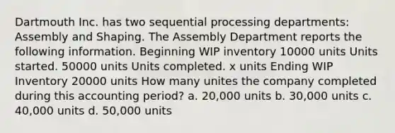 Dartmouth Inc. has two sequential processing departments: Assembly and Shaping. The Assembly Department reports the following information. Beginning WIP inventory 10000 units Units started. 50000 units Units completed. x units Ending WIP Inventory 20000 units How many unites the company completed during this accounting period? a. 20,000 units b. 30,000 units c. 40,000 units d. 50,000 units