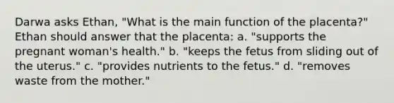 Darwa asks Ethan, "What is the main function of the placenta?" Ethan should answer that the placenta: a. "supports the pregnant woman's health." b. "keeps the fetus from sliding out of the uterus." c. "provides nutrients to the fetus." d. "removes waste from the mother."