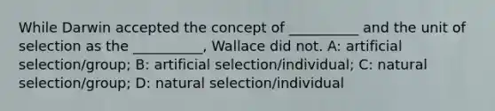 While Darwin accepted the concept of __________ and the unit of selection as the __________, Wallace did not. A: artificial selection/group; B: artificial selection/individual; C: natural selection/group; D: natural selection/individual