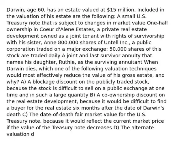 Darwin, age 60, has an estate valued at 15 million. Included in the valuation of his estate are the following: A small U.S. Treasury note that is subject to changes in market value One-half ownership in Coeur d'Alene Estates, a private real estate development owned as a joint tenant with rights of survivorship with his sister, Anne 800,000 shares of Untell Inc., a public corporation traded on a major exchange; 50,000 shares of this stock are traded daily A joint and last survivor annuity that names his daughter, Ruthie, as the surviving annuitant When Darwin dies, which one of the following valuation techniques would most effectively reduce the value of his gross estate, and why? A) A blockage discount on the publicly traded stock, because the stock is difficult to sell on a public exchange at one time and in such a large quantity B) A co-ownership discount on the real estate development, because it would be difficult to find a buyer for the real estate six months after the date of Darwin's death C) The date-of-death fair market value for the U.S. Treasury note, because it would reflect the current market price if the value of the Treasury note decreases D) The alternate valuation d