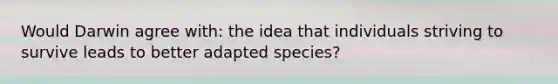 Would Darwin agree with: the idea that individuals striving to survive leads to better adapted species?