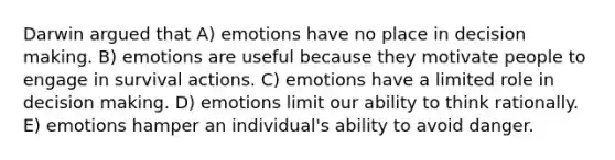 Darwin argued that A) emotions have no place in <a href='https://www.questionai.com/knowledge/kuI1pP196d-decision-making' class='anchor-knowledge'>decision making</a>. B) emotions are useful because they motivate people to engage in survival actions. C) emotions have a limited role in decision making. D) emotions limit our ability to think rationally. E) emotions hamper an individual's ability to avoid danger.