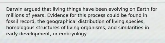 Darwin argued that living things have been evolving on Earth for millions of years. Evidence for this process could be found in fossil record, the geographical distribution of living species, homologous structures of living organisms, and similarities in early development, or embryology