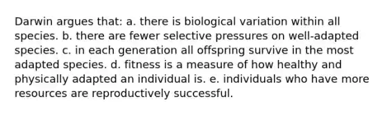 Darwin argues that: a. there is biological variation within all species. b. there are fewer selective pressures on well-adapted species. c. in each generation all offspring survive in the most adapted species. d. fitness is a measure of how healthy and physically adapted an individual is. e. individuals who have more resources are reproductively successful.