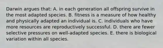 ​Darwin argues that: A. ​in each generation all offspring survive in the most adapted species. B. fitness is a measure of how healthy and physically adapted an individual is. C. individuals who have more resources are reproductively successful. D. ​there are fewer selective pressures on well-adapted species. E. ​there is biological variation within all species.