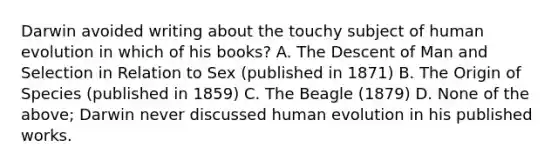 Darwin avoided writing about the touchy subject of human evolution in which of his books? A. The Descent of Man and Selection in Relation to Sex (published in 1871) B. The Origin of Species (published in 1859) C. The Beagle (1879) D. None of the above; Darwin never discussed human evolution in his published works.