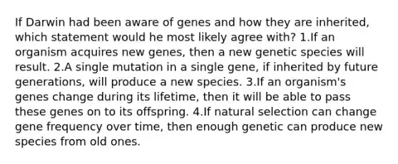 If Darwin had been aware of genes and how they are inherited, which statement would he most likely agree with? 1.If an organism acquires new genes, then a new genetic species will result. 2.A single mutation in a single gene, if inherited by future generations, will produce a new species. 3.If an organism's genes change during its lifetime, then it will be able to pass these genes on to its offspring. 4.If natural selection can change gene frequency over time, then enough genetic can produce new species from old ones.