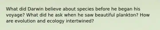 What did Darwin believe about species before he began his voyage? What did he ask when he saw beautiful plankton? How are evolution and ecology intertwined?