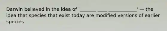 Darwin believed in the idea of '_______ ____ ____________' — the idea that species that exist today are modified versions of earlier species