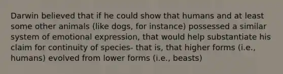 Darwin believed that if he could show that humans and at least some other animals (like dogs, for instance) possessed a similar system of emotional expression, that would help substantiate his claim for continuity of species- that is, that higher forms (i.e., humans) evolved from lower forms (i.e., beasts)