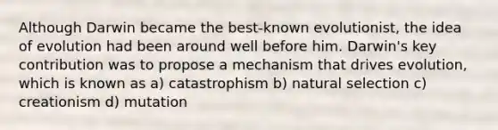 Although Darwin became the best-known evolutionist, the idea of evolution had been around well before him. Darwin's key contribution was to propose a mechanism that drives evolution, which is known as a) catastrophism b) natural selection c) creationism d) mutation