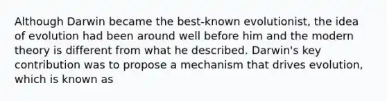 Although Darwin became the best-known evolutionist, the idea of evolution had been around well before him and the modern theory is different from what he described. Darwin's key contribution was to propose a mechanism that drives evolution, which is known as