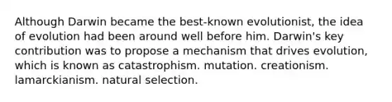 Although Darwin became the best-known evolutionist, the idea of evolution had been around well before him. Darwin's key contribution was to propose a mechanism that drives evolution, which is known as catastrophism. mutation. creationism. lamarckianism. natural selection.