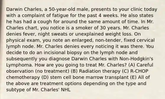 Darwin Charles, a 50-year-old male, presents to your clinic today with a complaint of fatigue for the past 4 weeks. He also states he has had a cough for around the same amount of time. In Mr. Charles chart, you notice is a smoker of 30 years. Mr. Charles denies fever, night sweats or unexplained weight loss. On physical exam, you note an enlarged, non-tender, fixed cervical lymph node. Mr. Charles denies every noticing it was there. You decide to do an incisional biopsy on the lymph node and subsequently you diagnose Darwin Charles with Non-Hodgkin's Lymphoma. How are you going to treat Mr. Charles? (A) Careful observation (no treatment) (B) Radiation therapy (C) R-CHOP chemotherapy (D) stem cell bone marrow transplant (E) All of the above are treatment options depending on the type and subtype of Mr. Charles' NHL