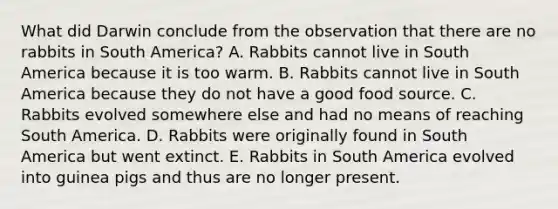 What did Darwin conclude from the observation that there are no rabbits in South America? A. Rabbits cannot live in South America because it is too warm. B. Rabbits cannot live in South America because they do not have a good food source. C. Rabbits evolved somewhere else and had no means of reaching South America. D. Rabbits were originally found in South America but went extinct. E. Rabbits in South America evolved into guinea pigs and thus are no longer present.