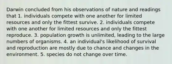 Darwin concluded from his observations of nature and readings that 1. individuals compete with one another for limited resources and only the fittest survive. 2. individuals compete with one another for limited resources and only the fittest reproduce. 3. population growth is unlimited, leading to the large numbers of organisms. 4. an individual's likelihood of survival and reproduction are mostly due to chance and changes in the environment. 5. species do not change over time.