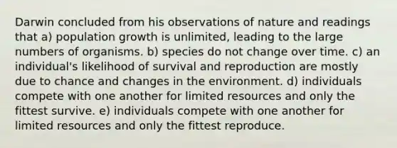 Darwin concluded from his observations of nature and readings that a) population growth is unlimited, leading to the large numbers of organisms. b) species do not change over time. c) an individual's likelihood of survival and reproduction are mostly due to chance and changes in the environment. d) individuals compete with one another for limited resources and only the fittest survive. e) individuals compete with one another for limited resources and only the fittest reproduce.