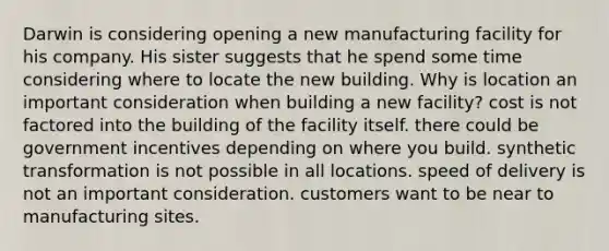 Darwin is considering opening a new manufacturing facility for his company. His sister suggests that he spend some time considering where to locate the new building. Why is location an important consideration when building a new facility? cost is not factored into the building of the facility itself. there could be government incentives depending on where you build. synthetic transformation is not possible in all locations. speed of delivery is not an important consideration. customers want to be near to manufacturing sites.