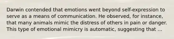 Darwin contended that emotions went beyond self-expression to serve as a means of communication. He observed, for instance, that many animals mimic the distress of others in pain or danger. This type of emotional mimicry is automatic, suggesting that ...