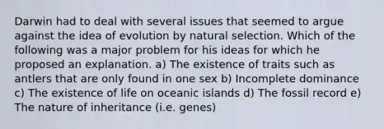 Darwin had to deal with several issues that seemed to argue against the idea of evolution by natural selection. Which of the following was a major problem for his ideas for which he proposed an explanation. a) The existence of traits such as antlers that are only found in one sex b) Incomplete dominance c) The existence of life on oceanic islands d) The fossil record e) The nature of inheritance (i.e. genes)