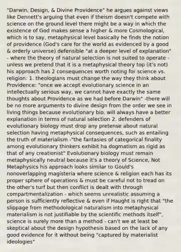 "Darwin, Design, & Divine Providence" he argues against views like Dennett's arguing that even if theism doesn't compete with science on the ground level there might be a way in which the existence of God makes sense a higher & more Cosmological, which is to say, metaphysical level basically he finds the notion of providence (God's care for the world as evidenced by a good & orderly universe) defensible "at a deeper level of explanation" - where the theory of natural selection is not suited to operate - unless we pretend that it is a metaphysical theory top (it's not) his approach has 2 consequences worth noting for science vs. religion: 1. theologians must change the way they think about Providence: "once we accept evolutionary science in an intellectually serious way, we cannot have exactly the same thoughts about Providence as we had before Darwin" -there will be no more arguments to divine design from the order we see in living things because evolutionary bio. will always have a better explanation in terms of natural selection 2. defenders of evolutionary biology must drop any pretense about natural selection having metaphysical consequences, such as entailing the truth of materialism -"the fantasies of categorical finality among evolutionary thinkers exhibit ha dogmatism as rigid as that of any creationist" Evolutionary biology must remain metaphysically neutral because it's a theory of Science, Not Metaphysics his approach looks similar to Gould's nonoverlapping magisteria where science & religion each has its proper sphere of operations & must be careful not to tread on the other's turf but then conflict is dealt with through compartmentalization - which seems unrealistic assuming a person is sufficiently reflective & even if Haught is right that "the slippage from methodological naturalism into metaphysical materialism is not justifiable by the scientific methods itself", science is surely more than a method - can't we at least be skeptical about the design hypothesis based on the lack of any good evidence for it without being "captured by materialist ideologies"