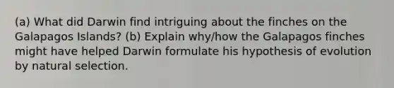 (a) What did Darwin find intriguing about the finches on the Galapagos Islands? (b) Explain why/how the Galapagos finches might have helped Darwin formulate his hypothesis of evolution by natural selection.