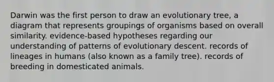 Darwin was the first person to draw an evolutionary tree, a diagram that represents groupings of organisms based on overall similarity. evidence-based hypotheses regarding our understanding of patterns of evolutionary descent. records of lineages in humans (also known as a family tree). records of breeding in domesticated animals.