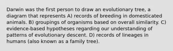 Darwin was the first person to draw an evolutionary tree, a diagram that represents A) records of breeding in domesticated animals. B) groupings of organisms based on overall similarity. C) evidence-based hypotheses regarding our understanding of patterns of evolutionary descent. D) records of lineages in humans (also known as a family tree).