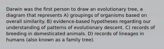 Darwin was the first person to draw an evolutionary tree, a diagram that represents A) groupings of organisms based on overall similarity. B) evidence-based hypotheses regarding our understanding of patterns of evolutionary descent. C) records of breeding in domesticated animals. D) records of lineages in humans (also known as a family tree).