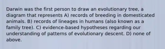 Darwin was the first person to draw an evolutionary tree, a diagram that represents A) records of breeding in domesticated animals. B) records of lineages in humans (also known as a family tree). C) evidence-based hypotheses regarding our understanding of patterns of evolutionary descent. D) none of above.