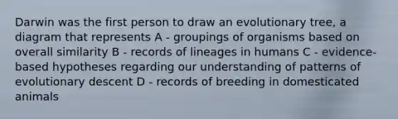 Darwin was the first person to draw an evolutionary tree, a diagram that represents A - groupings of organisms based on overall similarity B - records of lineages in humans C - evidence-based hypotheses regarding our understanding of patterns of evolutionary descent D - records of breeding in domesticated animals