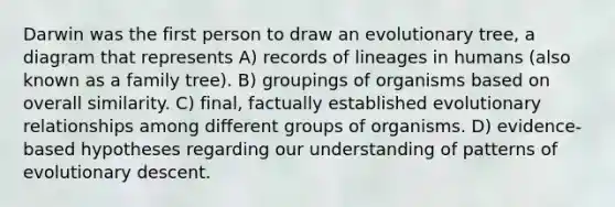 Darwin was the first person to draw an evolutionary tree, a diagram that represents A) records of lineages in humans (also known as a family tree). B) groupings of organisms based on overall similarity. C) final, factually established evolutionary relationships among different groups of organisms. D) evidence-based hypotheses regarding our understanding of patterns of evolutionary descent.