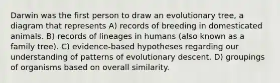 Darwin was the first person to draw an evolutionary tree, a diagram that represents A) records of breeding in domesticated animals. B) records of lineages in humans (also known as a family tree). C) evidence-based hypotheses regarding our understanding of patterns of evolutionary descent. D) groupings of organisms based on overall similarity.