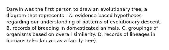 Darwin was the first person to draw an evolutionary tree, a diagram that represents - A. evidence-based hypotheses regarding our understanding of patterns of evolutionary descent. B. records of breeding in domesticated animals. C. groupings of organisms based on overall similarity. D. records of lineages in humans (also known as a family tree).