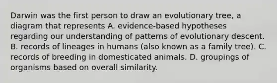 Darwin was the first person to draw an evolutionary tree, a diagram that represents A. evidence-based hypotheses regarding our understanding of patterns of evolutionary descent. B. records of lineages in humans (also known as a family tree). C. records of breeding in domesticated animals. D. groupings of organisms based on overall similarity.