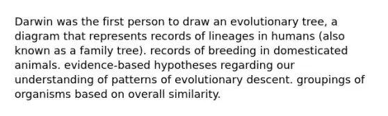 Darwin was the first person to draw an evolutionary tree, a diagram that represents records of lineages in humans (also known as a family tree). records of breeding in domesticated animals. evidence-based hypotheses regarding our understanding of patterns of evolutionary descent. groupings of organisms based on overall similarity.