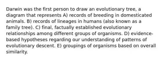 Darwin was the first person to draw an evolutionary tree, a diagram that represents A) records of breeding in domesticated animals. B) records of lineages in humans (also known as a family tree). C) final, factually established evolutionary relationships among different groups of organisms. D) evidence-based hypotheses regarding our understanding of patterns of evolutionary descent. E) groupings of organisms based on overall similarity.