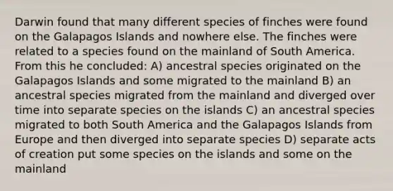 Darwin found that many different species of finches were found on the Galapagos Islands and nowhere else. The finches were related to a species found on the mainland of South America. From this he concluded: A) ancestral species originated on the Galapagos Islands and some migrated to the mainland B) an ancestral species migrated from the mainland and diverged over time into separate species on the islands C) an ancestral species migrated to both South America and the Galapagos Islands from Europe and then diverged into separate species D) separate acts of creation put some species on the islands and some on the mainland