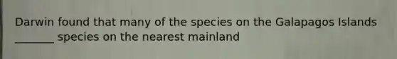 Darwin found that many of the species on the Galapagos Islands _______ species on the nearest mainland