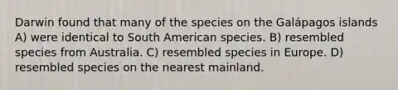 Darwin found that many of the species on the Galápagos islands A) were identical to South American species. B) resembled species from Australia. C) resembled species in Europe. D) resembled species on the nearest mainland.