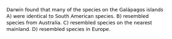 Darwin found that many of the species on the Galápagos islands A) were identical to South American species. B) resembled species from Australia. C) resembled species on the nearest mainland. D) resembled species in Europe.