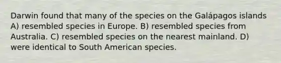 Darwin found that many of the species on the Galápagos islands A) resembled species in Europe. B) resembled species from Australia. C) resembled species on the nearest mainland. D) were identical to South American species.