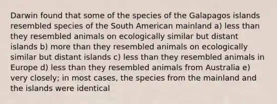 Darwin found that some of the species of the Galapagos islands resembled species of the South American mainland a) less than they resembled animals on ecologically similar but distant islands b) more than they resembled animals on ecologically similar but distant islands c) less than they resembled animals in Europe d) less than they resembled animals from Australia e) very closely; in most cases, the species from the mainland and the islands were identical