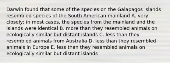 Darwin found that some of the species on the Galapagos islands resembled species of the South American mainland A. very closely; in most cases, the species from the mainland and the islands were identical B. more than they resembled animals on ecologically similar but distant islands C. less than they resembled animals from Australia D. less than they resembled animals in Europe E. less than they resembled animals on ecologically similar but distant islands