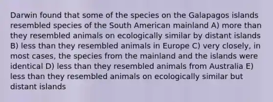 Darwin found that some of the species on the Galapagos islands resembled species of the South American mainland A) more than they resembled animals on ecologically similar by distant islands B) less than they resembled animals in Europe C) very closely, in most cases, the species from the mainland and the islands were identical D) less than they resembled animals from Australia E) less than they resembled animals on ecologically similar but distant islands