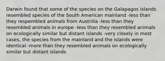 Darwin found that some of the species on the Galapagos islands resembled species of the South American mainland -less than they respembled animals from Austrilia -less than they resembled animals in europe -less than they resembled animals on ecologically similar but distant islands -very closely in most cases, the species from the mainland and the islands were identical -more than they resembled animals on ecologically similar but distant islands