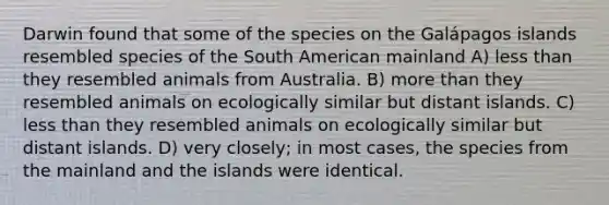 Darwin found that some of the species on the Galápagos islands resembled species of the South American mainland A) less than they resembled animals from Australia. B) more than they resembled animals on ecologically similar but distant islands. C) less than they resembled animals on ecologically similar but distant islands. D) very closely; in most cases, the species from the mainland and the islands were identical.