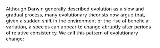 Although Darwin generally described evolution as a slow and gradual process, many evolutionary theorists now argue that, given a sudden shift in the environment or the rise of beneficial variation, a species can appear to change abruptly after periods of relative consistency. We call this pattern of evolutionary change: